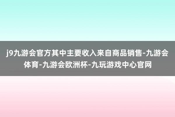 j9九游会官方其中主要收入来自商品销售-九游会体育-九游会欧洲杯-九玩游戏中心官网