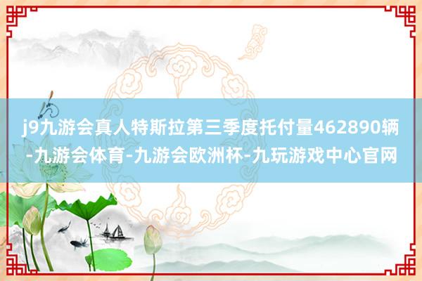 j9九游会真人特斯拉第三季度托付量462890辆-九游会体育-九游会欧洲杯-九玩游戏中心官网