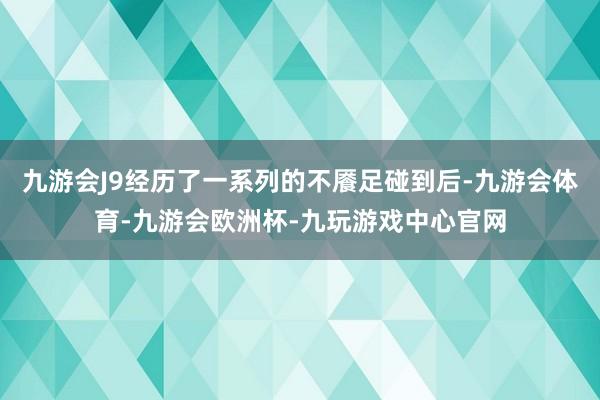 九游会J9经历了一系列的不餍足碰到后-九游会体育-九游会欧洲杯-九玩游戏中心官网