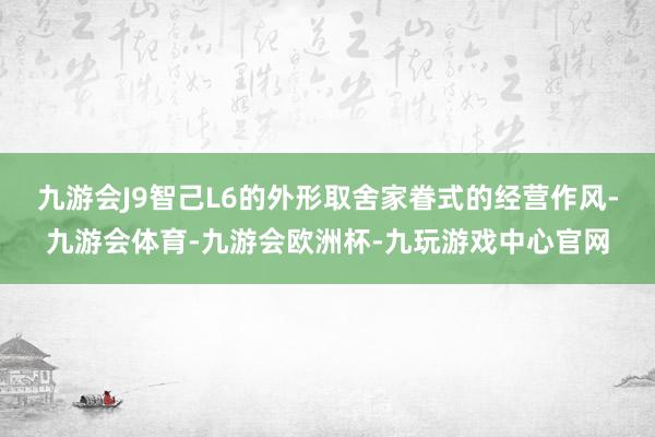 九游会J9智己L6的外形取舍家眷式的经营作风-九游会体育-九游会欧洲杯-九玩游戏中心官网