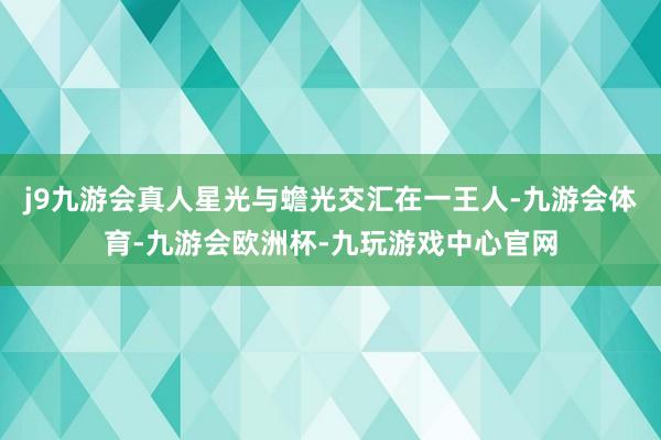 j9九游会真人星光与蟾光交汇在一王人-九游会体育-九游会欧洲杯-九玩游戏中心官网