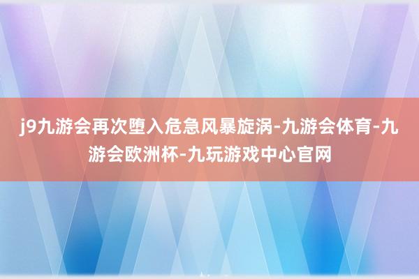 j9九游会再次堕入危急风暴旋涡-九游会体育-九游会欧洲杯-九玩游戏中心官网