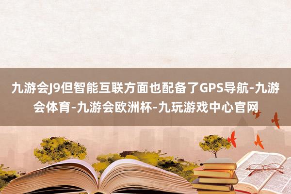 九游会J9但智能互联方面也配备了GPS导航-九游会体育-九游会欧洲杯-九玩游戏中心官网