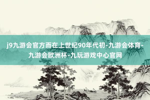 j9九游会官方而在上世纪90年代初-九游会体育-九游会欧洲杯-九玩游戏中心官网