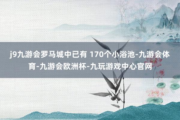 j9九游会罗马城中已有 170个小浴池-九游会体育-九游会欧洲杯-九玩游戏中心官网