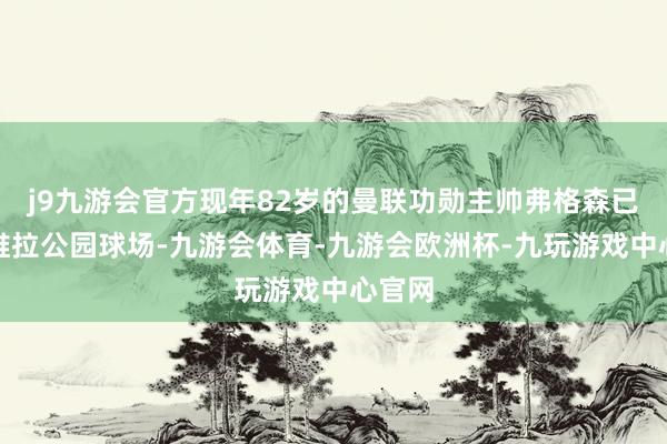 j9九游会官方现年82岁的曼联功勋主帅弗格森已抵达维拉公园球场-九游会体育-九游会欧洲杯-九玩游戏中心官网