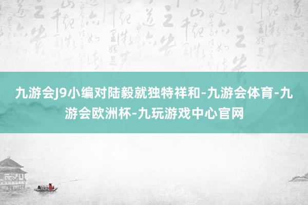 九游会J9小编对陆毅就独特祥和-九游会体育-九游会欧洲杯-九玩游戏中心官网