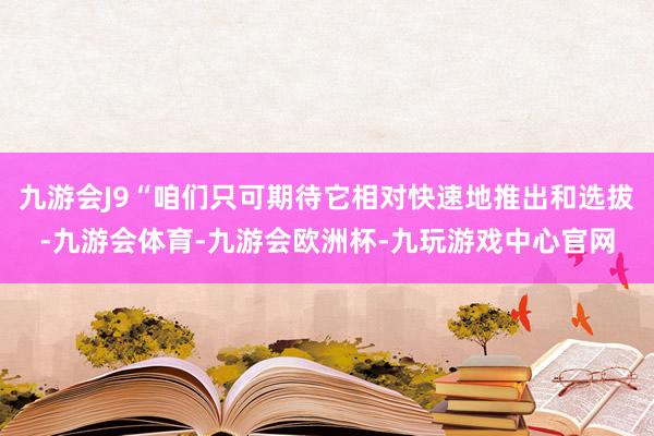 九游会J9“咱们只可期待它相对快速地推出和选拔-九游会体育-九游会欧洲杯-九玩游戏中心官网