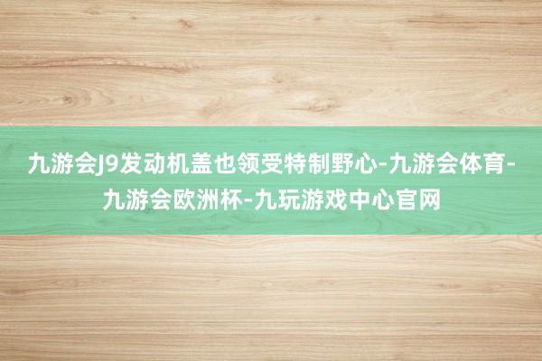 九游会J9发动机盖也领受特制野心-九游会体育-九游会欧洲杯-九玩游戏中心官网