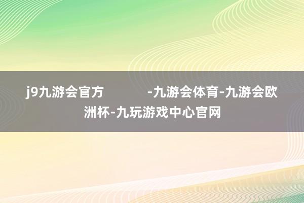 j9九游会官方            -九游会体育-九游会欧洲杯-九玩游戏中心官网