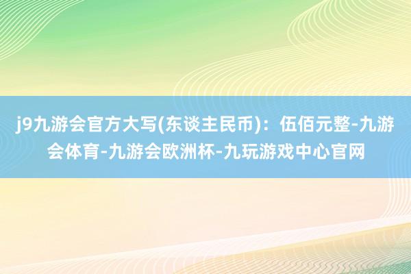 j9九游会官方大写(东谈主民币)：伍佰元整-九游会体育-九游会欧洲杯-九玩游戏中心官网