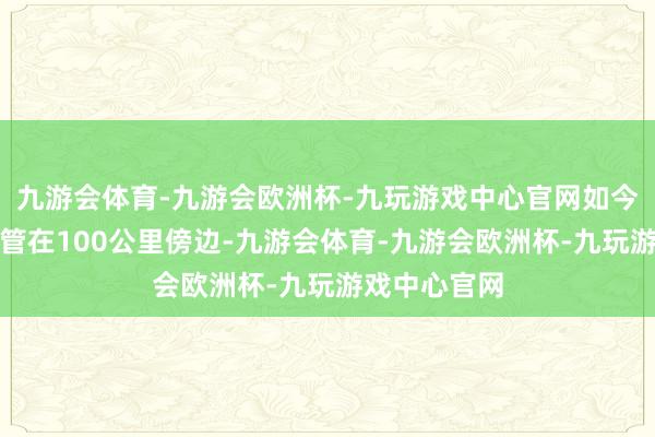 九游会体育-九游会欧洲杯-九玩游戏中心官网如今只可免强保管在100公里傍边-九游会体育-九游会欧洲杯-九玩游戏中心官网