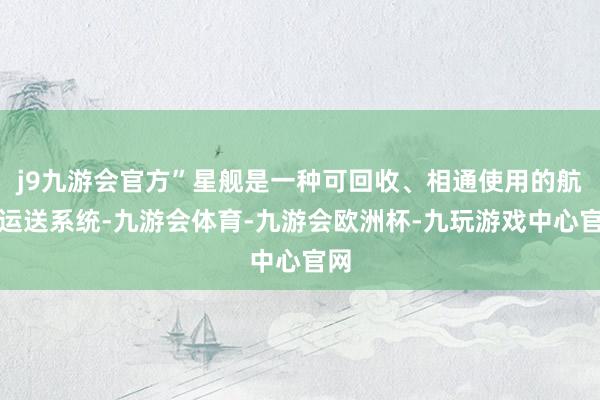 j9九游会官方”星舰是一种可回收、相通使用的航天运送系统-九游会体育-九游会欧洲杯-九玩游戏中心官网