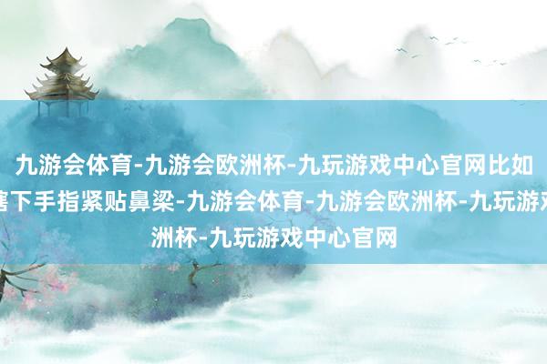 九游会体育-九游会欧洲杯-九玩游戏中心官网比如向佐举入辖下手指紧贴鼻梁-九游会体育-九游会欧洲杯-九玩游戏中心官网