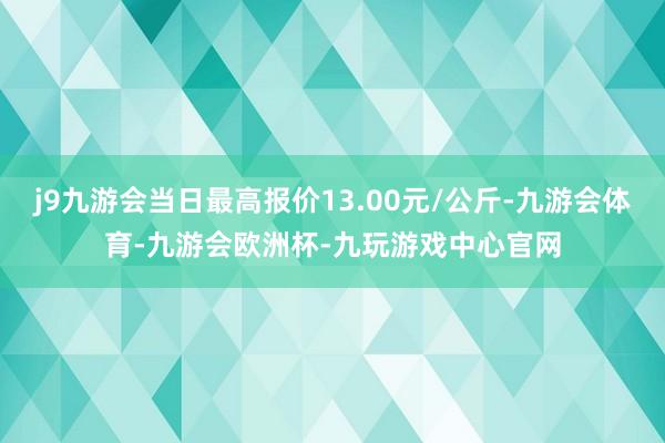 j9九游会当日最高报价13.00元/公斤-九游会体育-九游会欧洲杯-九玩游戏中心官网