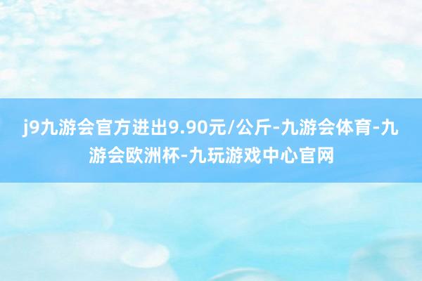 j9九游会官方进出9.90元/公斤-九游会体育-九游会欧洲杯-九玩游戏中心官网