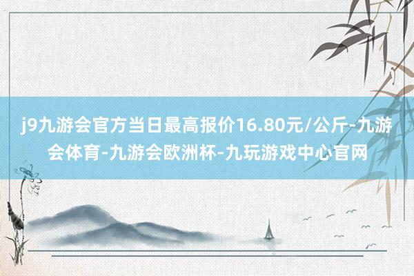 j9九游会官方当日最高报价16.80元/公斤-九游会体育-九游会欧洲杯-九玩游戏中心官网