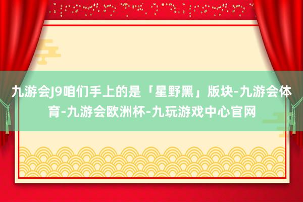 九游会J9咱们手上的是「星野黑」版块-九游会体育-九游会欧洲杯-九玩游戏中心官网