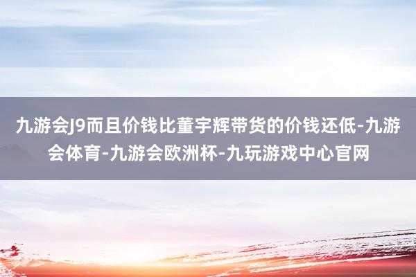 九游会J9而且价钱比董宇辉带货的价钱还低-九游会体育-九游会欧洲杯-九玩游戏中心官网