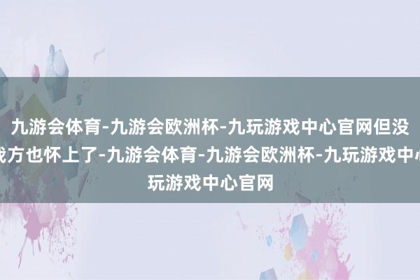 九游会体育-九游会欧洲杯-九玩游戏中心官网但没料想我方也怀上了-九游会体育-九游会欧洲杯-九玩游戏中心官网