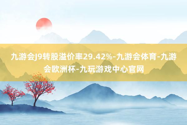 九游会J9转股溢价率29.42%-九游会体育-九游会欧洲杯-九玩游戏中心官网