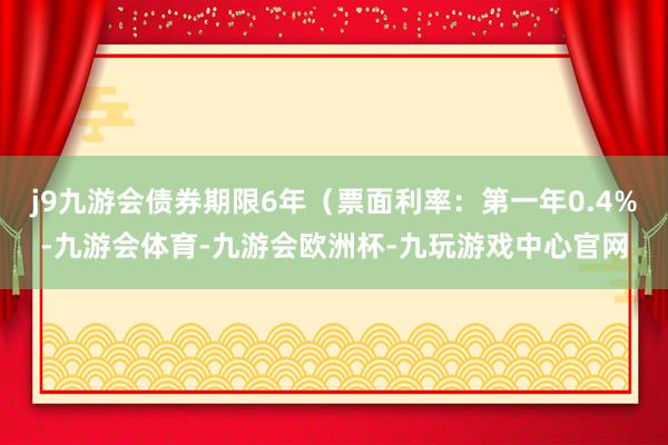 j9九游会债券期限6年（票面利率：第一年0.4%-九游会体育-九游会欧洲杯-九玩游戏中心官网