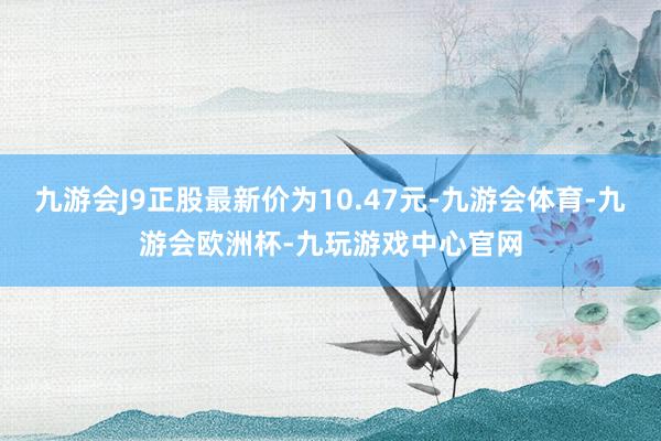 九游会J9正股最新价为10.47元-九游会体育-九游会欧洲杯-九玩游戏中心官网