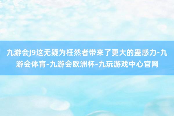 九游会J9这无疑为枉然者带来了更大的蛊惑力-九游会体育-九游会欧洲杯-九玩游戏中心官网