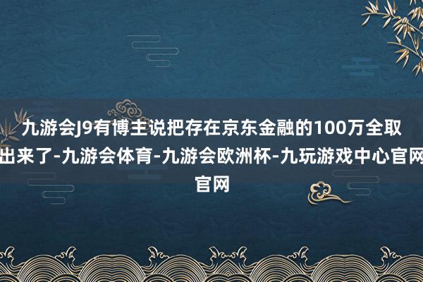 九游会J9有博主说把存在京东金融的100万全取出来了-九游会体育-九游会欧洲杯-九玩游戏中心官网