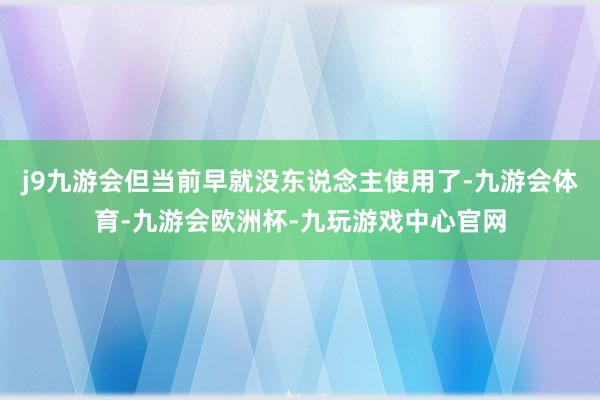 j9九游会但当前早就没东说念主使用了-九游会体育-九游会欧洲杯-九玩游戏中心官网