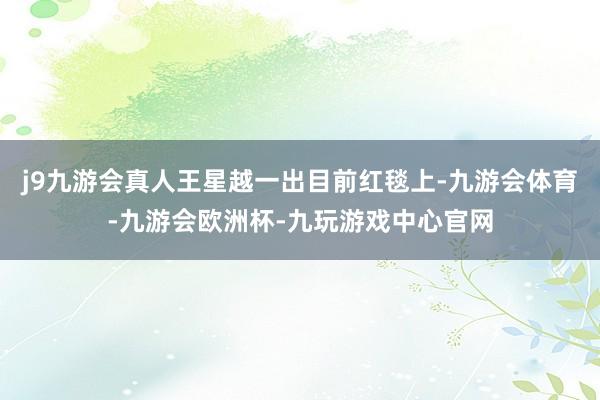 j9九游会真人王星越一出目前红毯上-九游会体育-九游会欧洲杯-九玩游戏中心官网