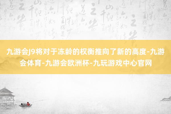 九游会J9将对于冻龄的权衡推向了新的高度-九游会体育-九游会欧洲杯-九玩游戏中心官网