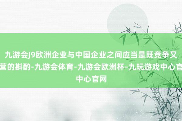 九游会J9欧洲企业与中国企业之间应当是既竞争又合营的斟酌-九游会体育-九游会欧洲杯-九玩游戏中心官网