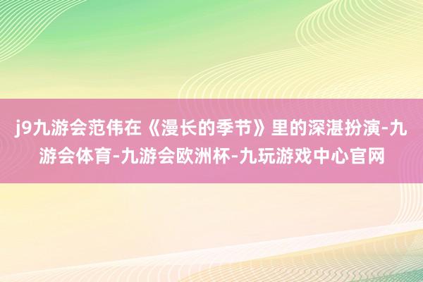 j9九游会范伟在《漫长的季节》里的深湛扮演-九游会体育-九游会欧洲杯-九玩游戏中心官网