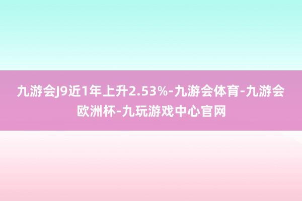 九游会J9近1年上升2.53%-九游会体育-九游会欧洲杯-九玩游戏中心官网