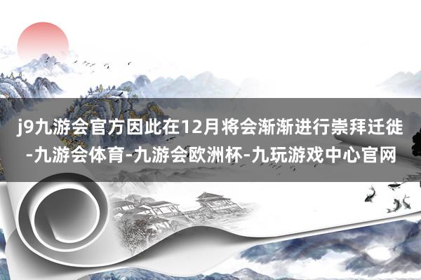 j9九游会官方因此在12月将会渐渐进行崇拜迁徙-九游会体育-九游会欧洲杯-九玩游戏中心官网