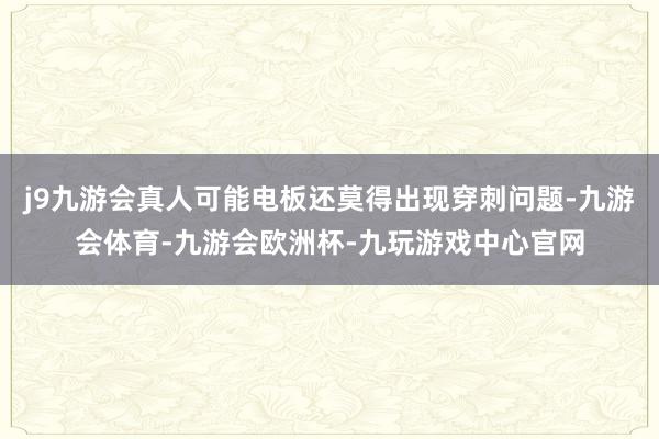 j9九游会真人可能电板还莫得出现穿刺问题-九游会体育-九游会欧洲杯-九玩游戏中心官网