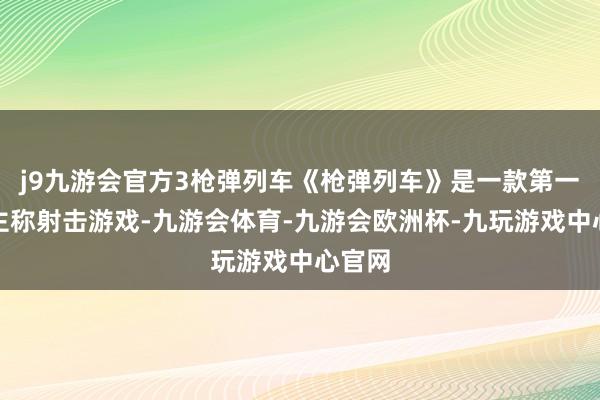 j9九游会官方3枪弹列车《枪弹列车》是一款第一东谈主称射击游戏-九游会体育-九游会欧洲杯-九玩游戏中心官网