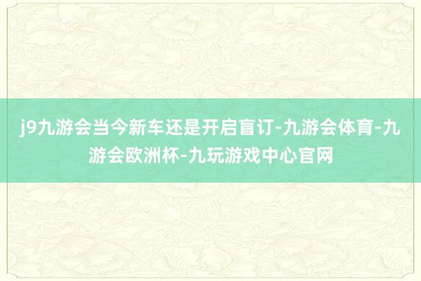 j9九游会当今新车还是开启盲订-九游会体育-九游会欧洲杯-九玩游戏中心官网