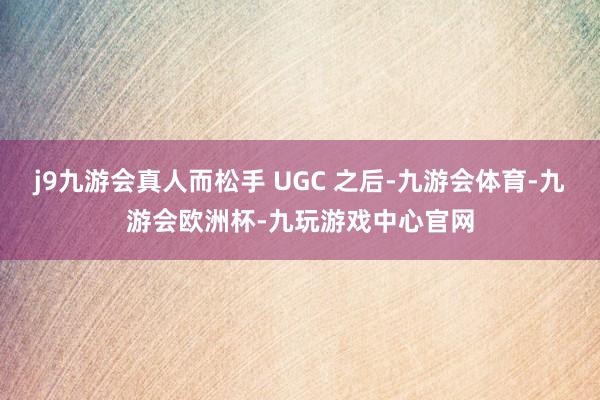 j9九游会真人而松手 UGC 之后-九游会体育-九游会欧洲杯-九玩游戏中心官网