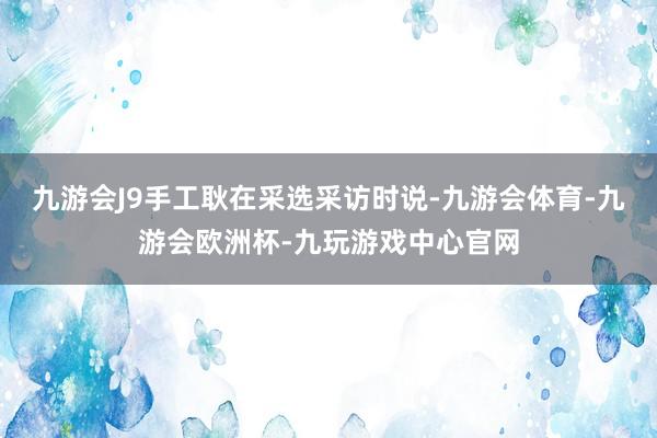 九游会J9手工耿在采选采访时说-九游会体育-九游会欧洲杯-九玩游戏中心官网