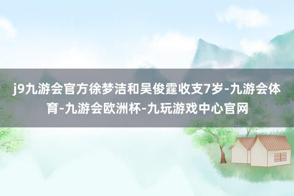 j9九游会官方徐梦洁和吴俊霆收支7岁-九游会体育-九游会欧洲杯-九玩游戏中心官网