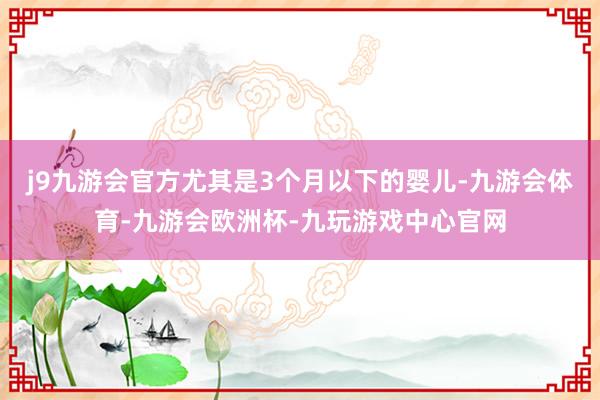 j9九游会官方尤其是3个月以下的婴儿-九游会体育-九游会欧洲杯-九玩游戏中心官网