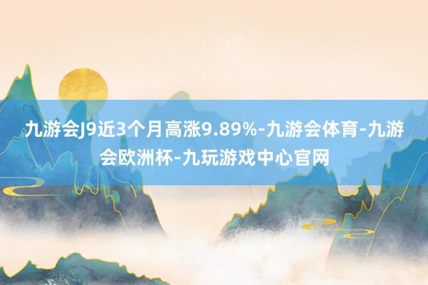 九游会J9近3个月高涨9.89%-九游会体育-九游会欧洲杯-九玩游戏中心官网