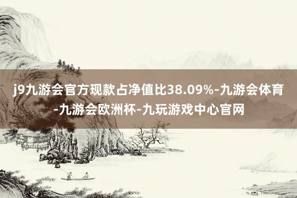 j9九游会官方现款占净值比38.09%-九游会体育-九游会欧洲杯-九玩游戏中心官网