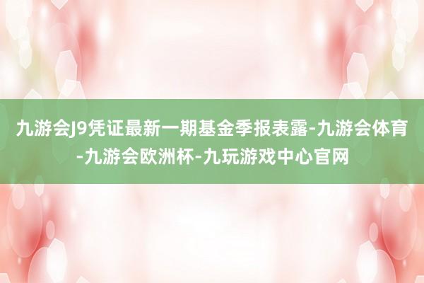 九游会J9凭证最新一期基金季报表露-九游会体育-九游会欧洲杯-九玩游戏中心官网