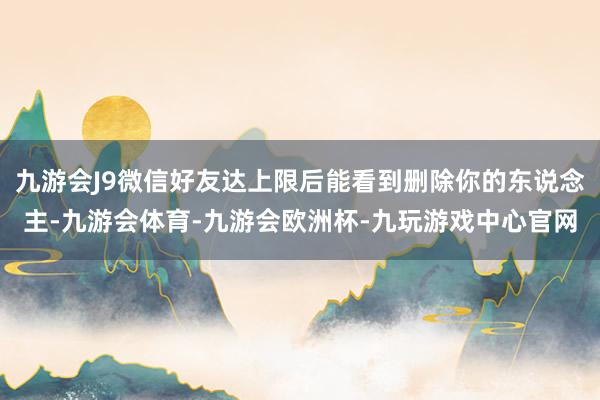 九游会J9微信好友达上限后能看到删除你的东说念主-九游会体育-九游会欧洲杯-九玩游戏中心官网