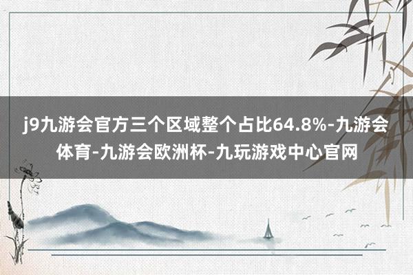 j9九游会官方三个区域整个占比64.8%-九游会体育-九游会欧洲杯-九玩游戏中心官网