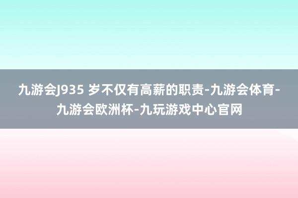 九游会J935 岁不仅有高薪的职责-九游会体育-九游会欧洲杯-九玩游戏中心官网