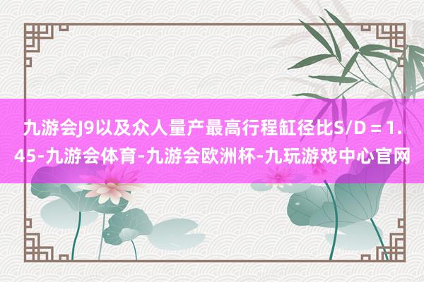 九游会J9以及众人量产最高行程缸径比S/D＝1.45-九游会体育-九游会欧洲杯-九玩游戏中心官网